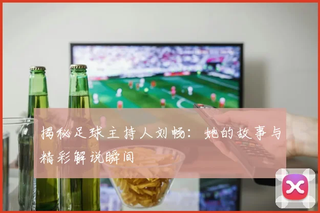 揭秘足球主持人刘畅：她的故事与精彩解说瞬间