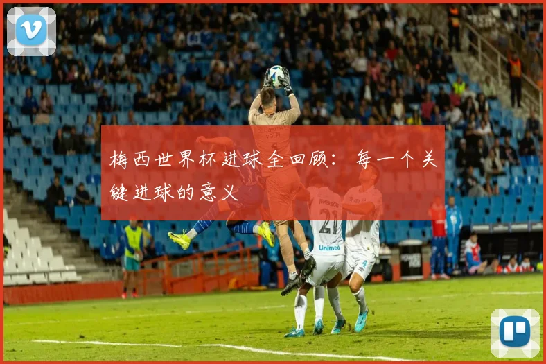 梅西世界杯进球全回顾:每一个关键进球的意义
